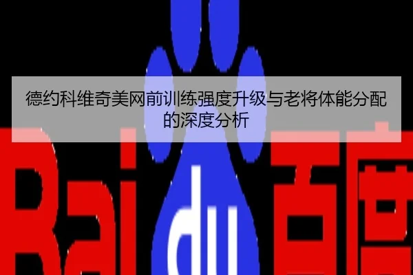 德约科维奇美网前训练强度升级与老将体能分配的深度分析